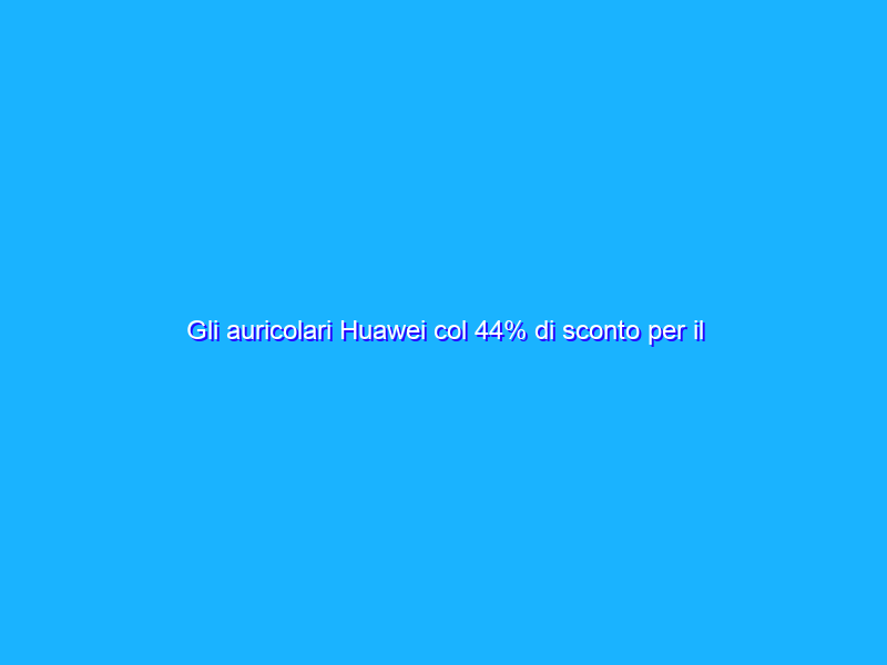 Gli auricolari Huawei col 44% di sconto per il Prime Day 2021