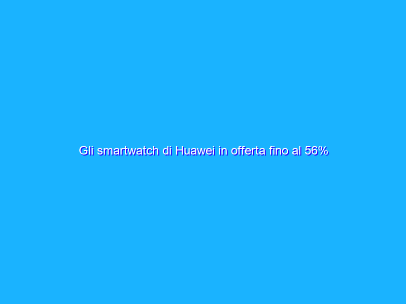 Gli smartwatch di Huawei in offerta fino al 56% al Prime Day