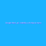 Google Meet, più visibilità a chi Alza la mano