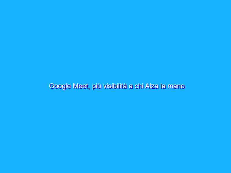 Google Meet, più visibilità a chi Alza la mano