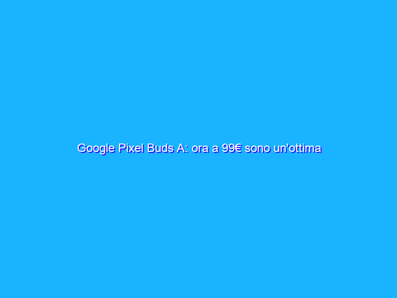 Google Pixel Buds A: ora a 99€ sono un'ottima scelta! La recensione