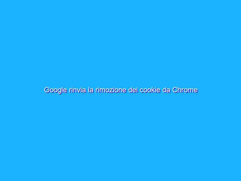 Google rinvia la rimozione dei cookie da Chrome al 2023