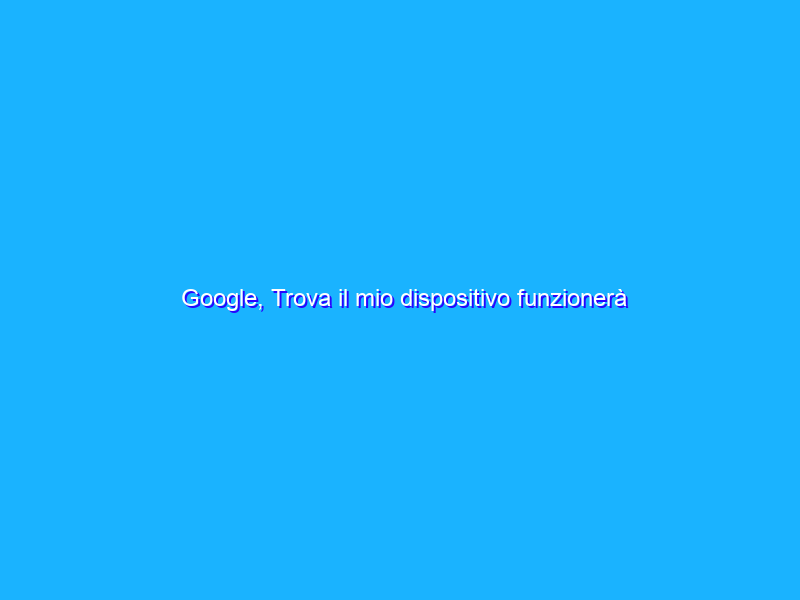 Google, Trova il mio dispositivo funzionerà senza linea dati