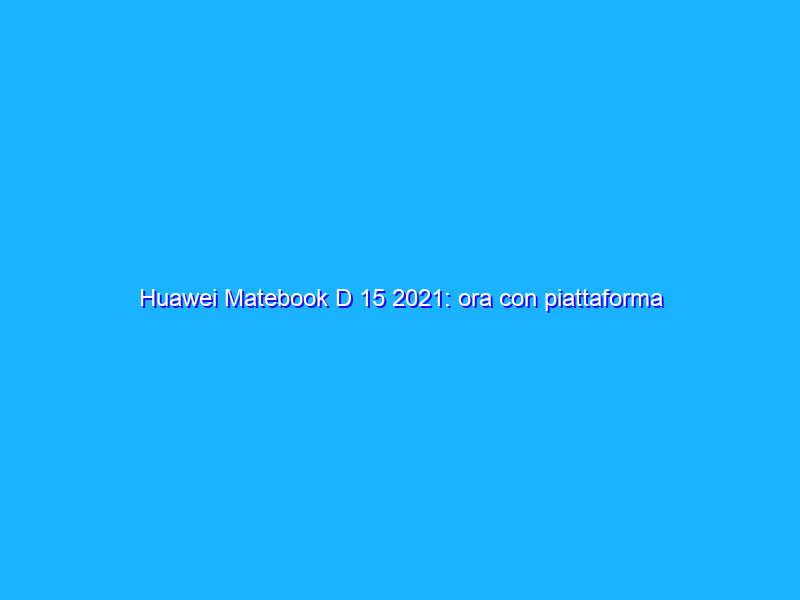 Huawei Matebook D 15 2021: ora con piattaforma Intel Gen-11