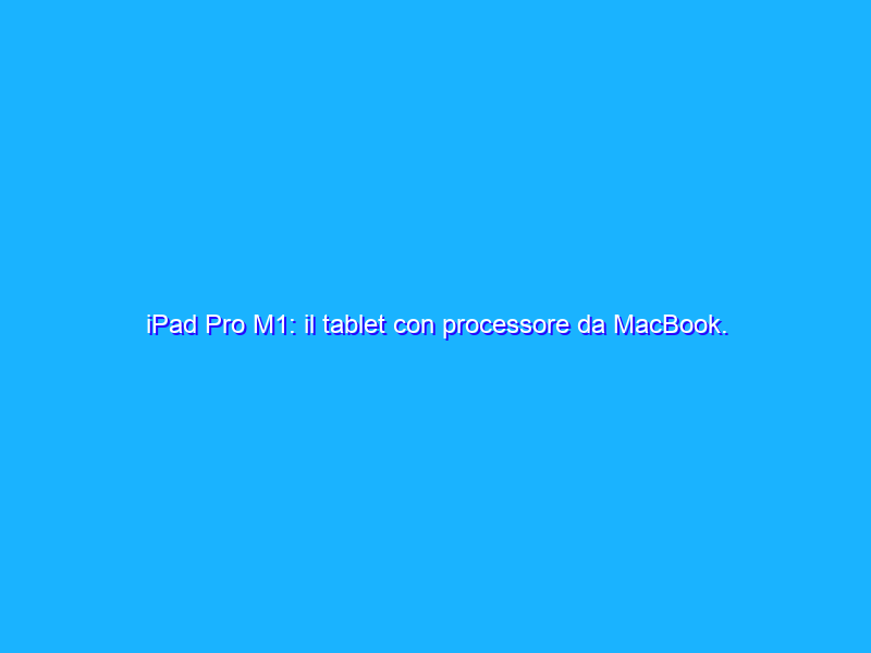 iPad Pro M1: il tablet con processore da MacBook. La recensione