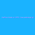 OnePlus si fonde con OPPO. Cosa cambierà per gli utenti?