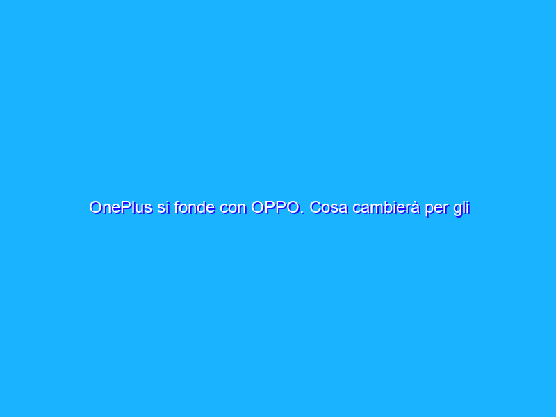 OnePlus si fonde con OPPO. Cosa cambierà per gli utenti?
