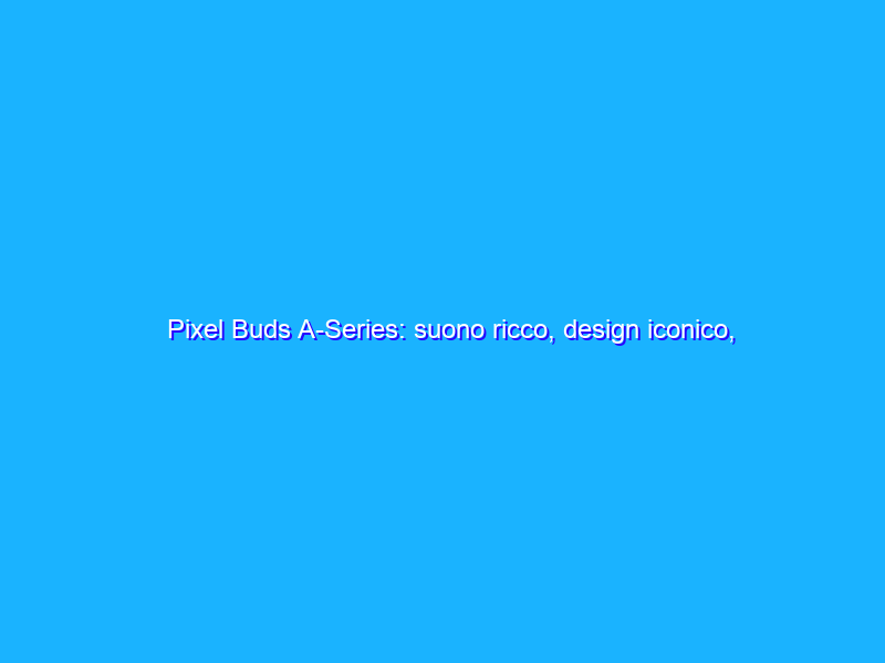 Pixel Buds A-Series: suono ricco, design iconico, a soli 99 Euro