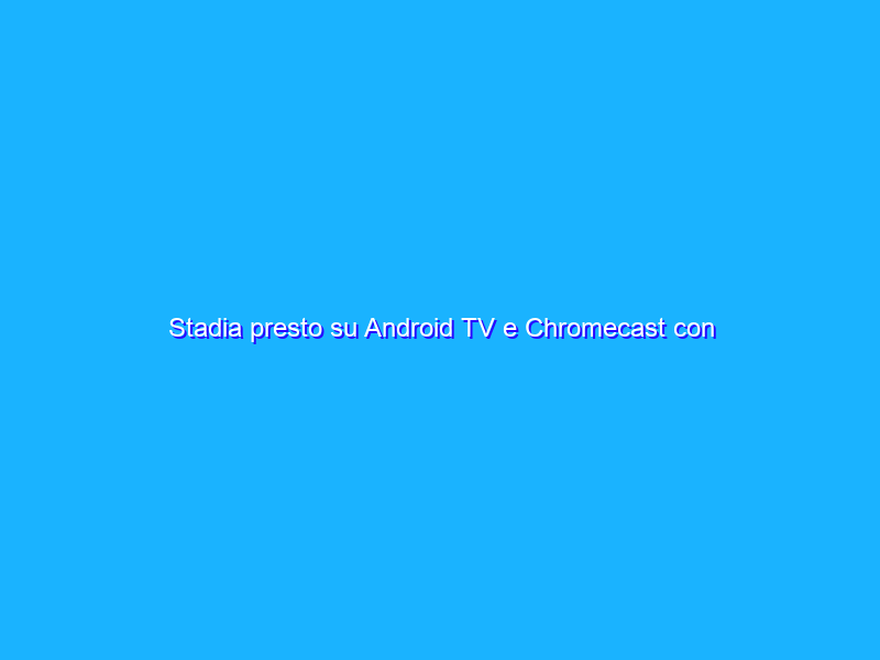Stadia presto su Android TV e Chromecast con Google TV