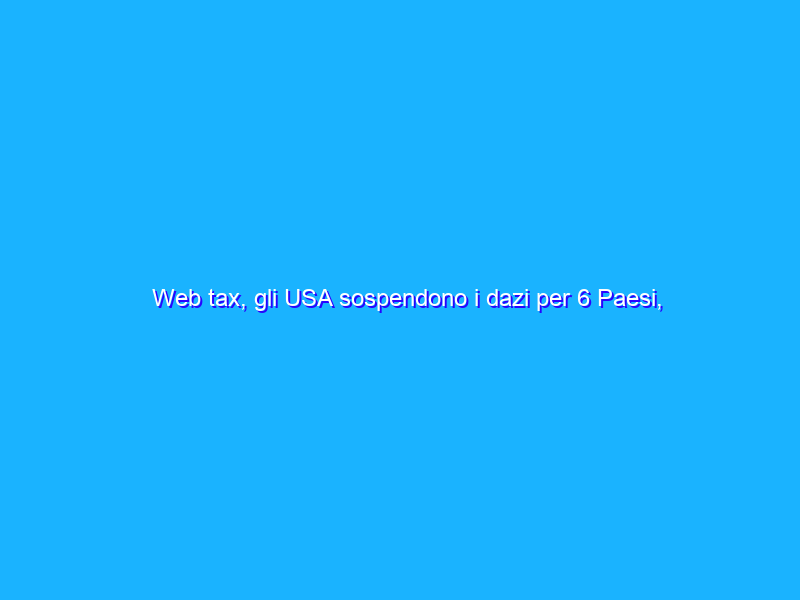 Web tax, gli USA sospendono i dazi per 6 Paesi, compresa l’Italia