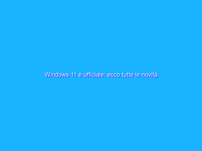 Windows 11 è ufficiale: ecco tutte le novità
