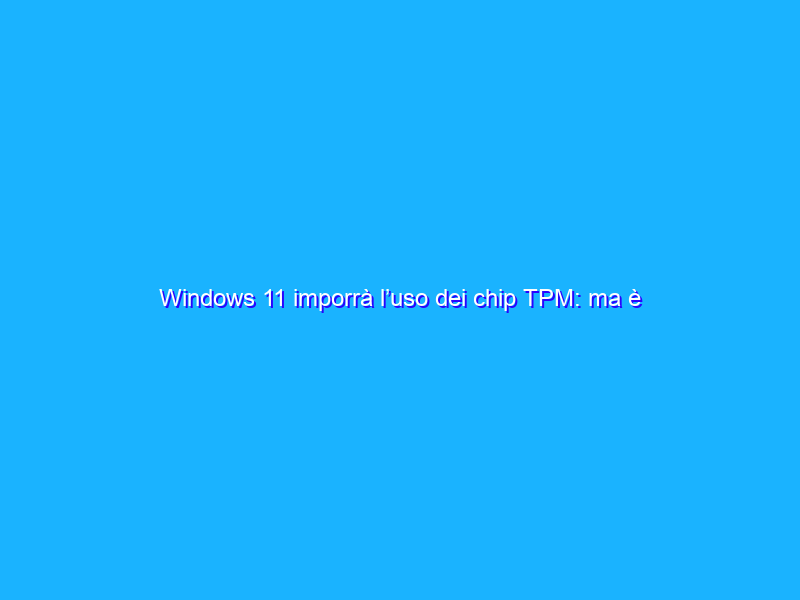 Windows 11 imporrà l’uso dei chip TPM: ma è proprio il caso?