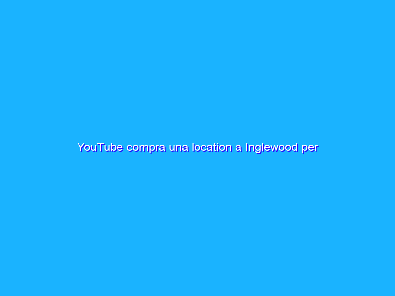 YouTube compra una location a Inglewood per eventi dal vivo