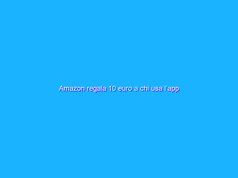 Amazon regala 10 euro a chi usa l’app ufficiale. Tutti i dettagli