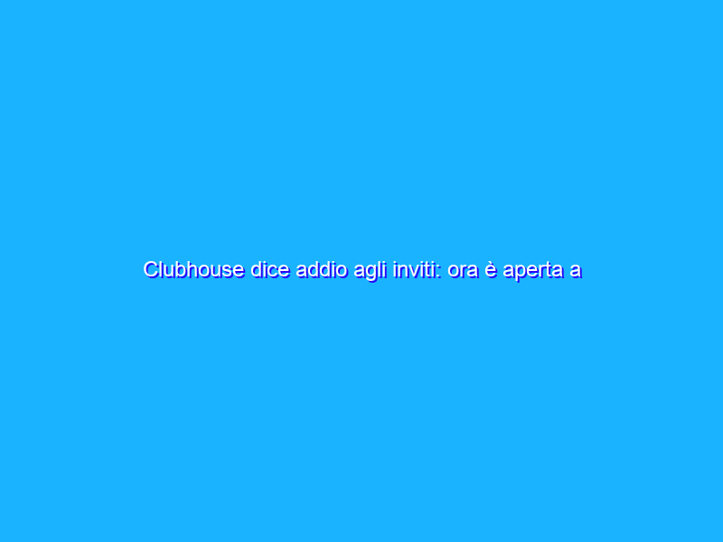 Clubhouse dice addio agli inviti: ora è aperta a tutti