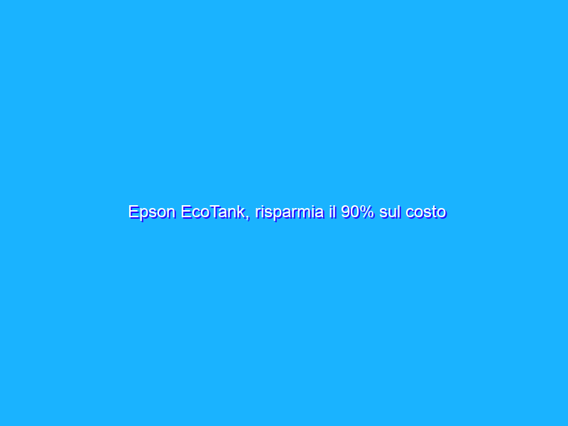 Epson EcoTank, risparmia il 90% sul costo dell’inchiostro. Conviene davvero?