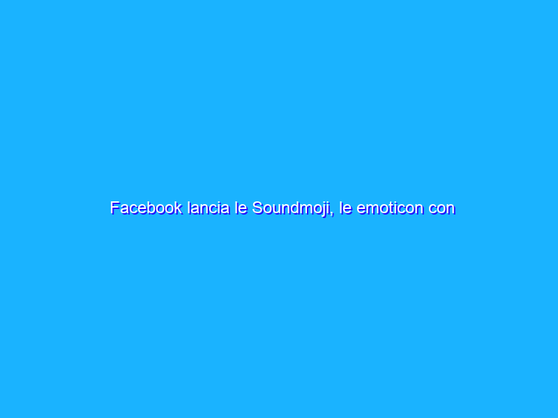 Facebook lancia le Soundmoji, le emoticon con l’audio