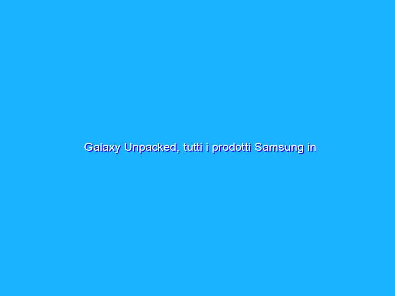 Galaxy Unpacked, tutti i prodotti Samsung in anticipo