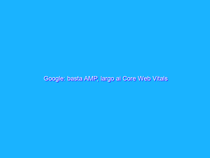 Google: basta AMP, largo ai Core Web Vitals