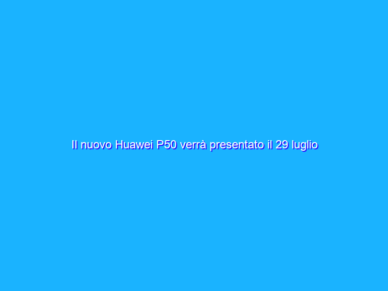 Il nuovo Huawei P50 verrà presentato il 29 luglio