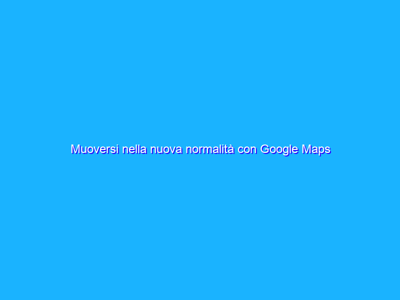 Muoversi nella nuova normalità con Google Maps