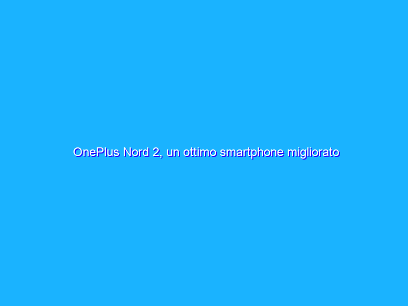 OnePlus Nord 2, un ottimo smartphone migliorato solo dove serviva. La recensione