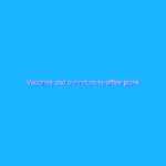 Vaccines and our return-to-office plans