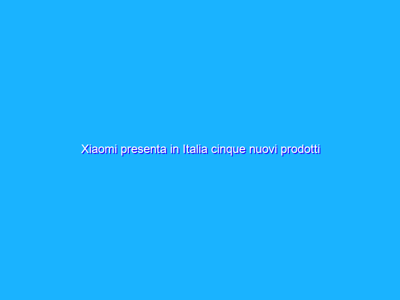 Xiaomi presenta in Italia cinque nuovi prodotti smart