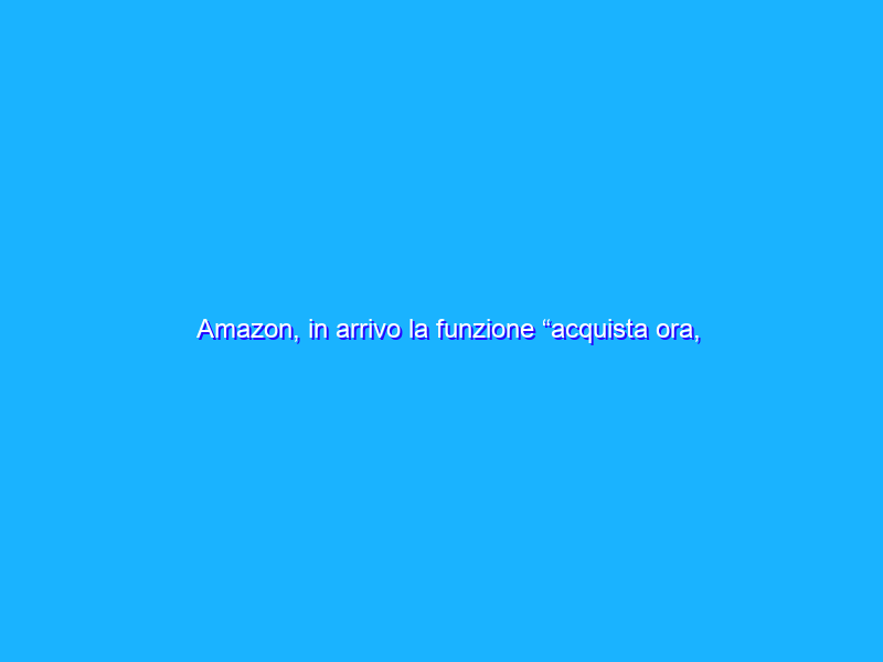 Amazon, in arrivo la funzione “acquista ora, paga dopo”