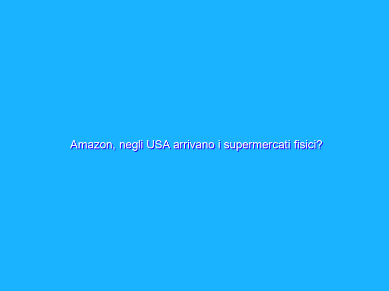 Amazon, negli USA arrivano i supermercati fisici?