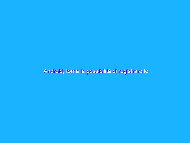 Android, torna la possibilità di registrare le chiamate via app