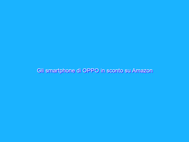 Gli smartphone di OPPO in sconto su Amazon