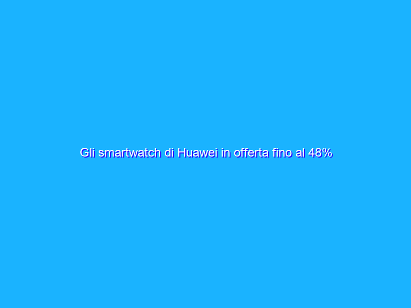 Gli smartwatch di Huawei in offerta fino al 48% su Amazon