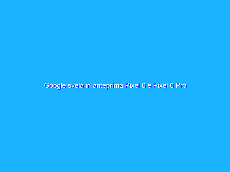 Google svela in anteprima Pixel 6 e Pixel 6 Pro