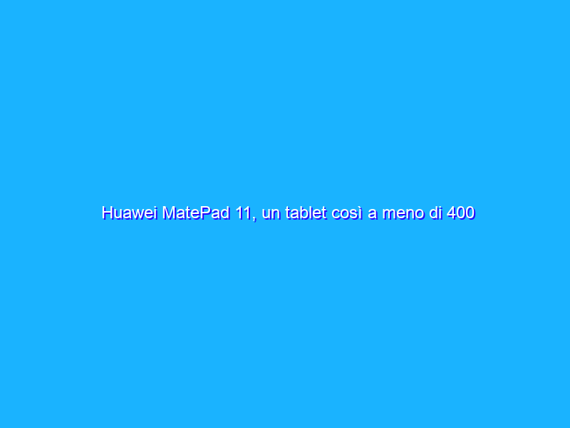 Huawei MatePad 11, un tablet così a meno di 400 euro è un vero affare! La recensione