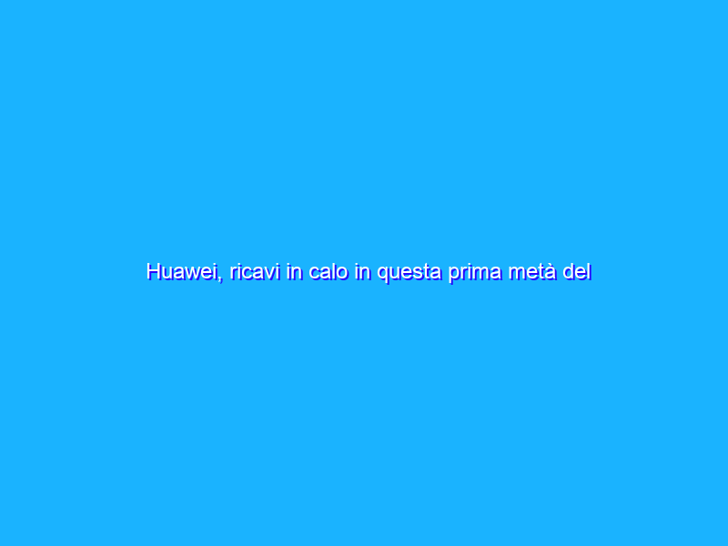 Huawei, ricavi in calo in questa prima metà del 2021