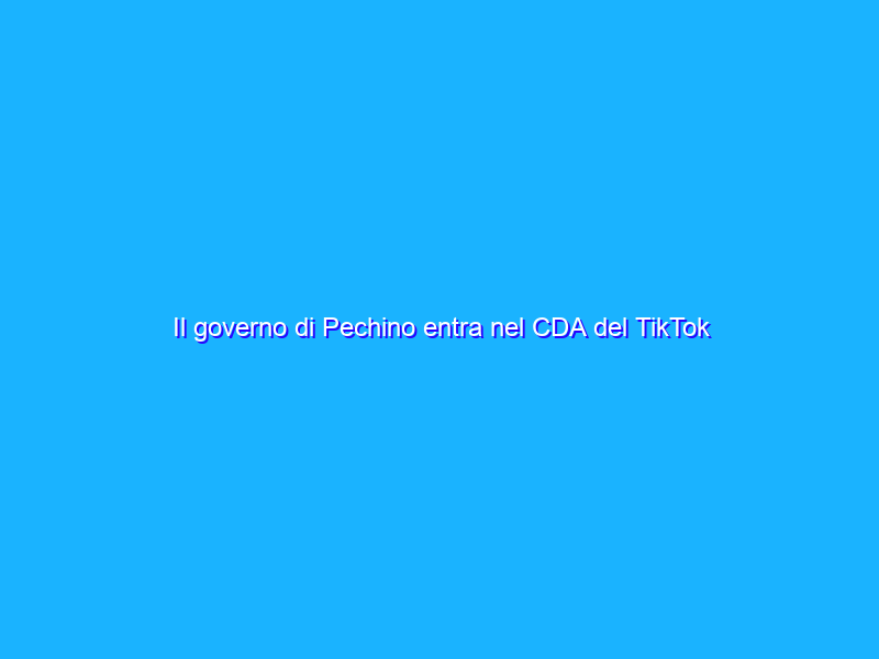 Il governo di Pechino entra nel CDA del TikTok cinese