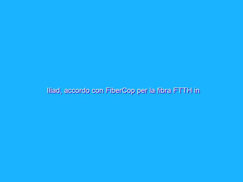 Iliad, accordo con FiberCop per la fibra FTTH in Italia