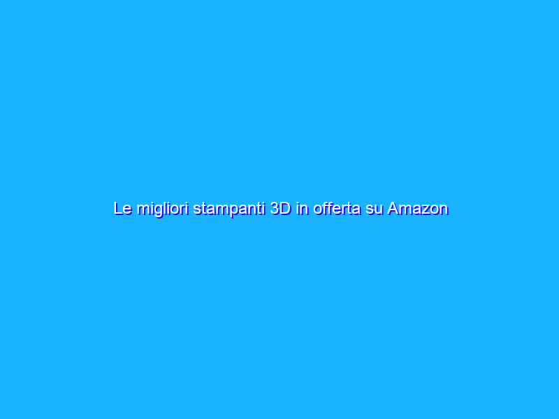 Le migliori stampanti 3D in offerta su Amazon