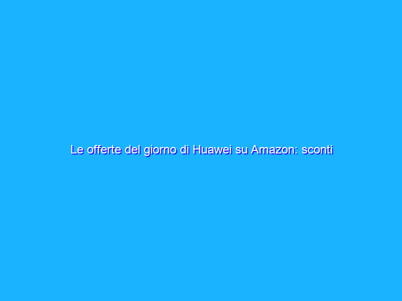 Le offerte del giorno di Huawei su Amazon: sconti fino al 52%!