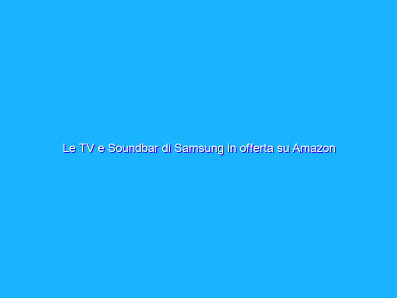 Le TV e Soundbar di Samsung in offerta su Amazon