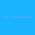 LG Gram 17 è il notebook grande e sottile con autonomia quasi da record