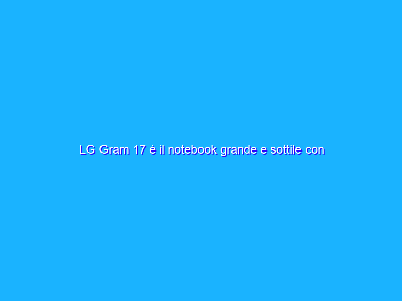 LG Gram 17 è il notebook grande e sottile con autonomia quasi da record