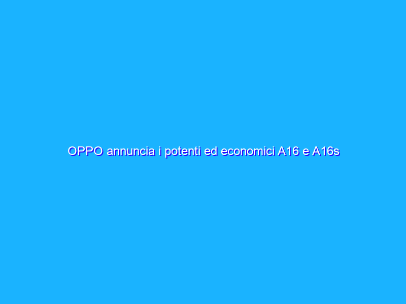 OPPO annuncia i potenti ed economici A16 e A16s