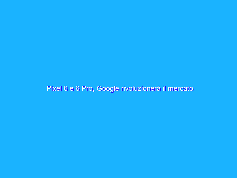 Pixel 6 e 6 Pro, Google rivoluzionerà il mercato smartphone?