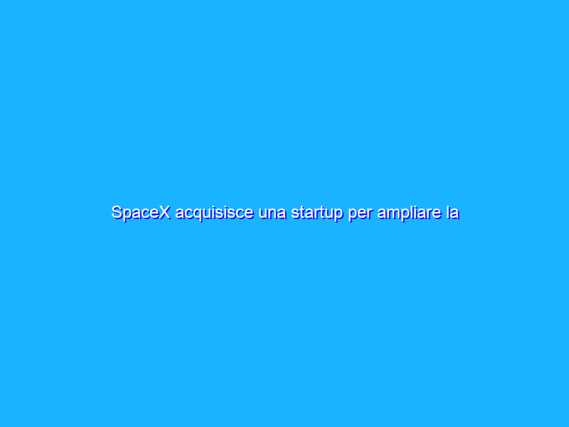 SpaceX acquisisce una startup per ampliare la flotta di Starlink