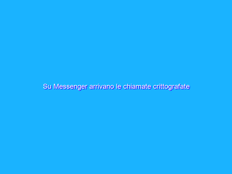 Su Messenger arrivano le chiamate crittografate