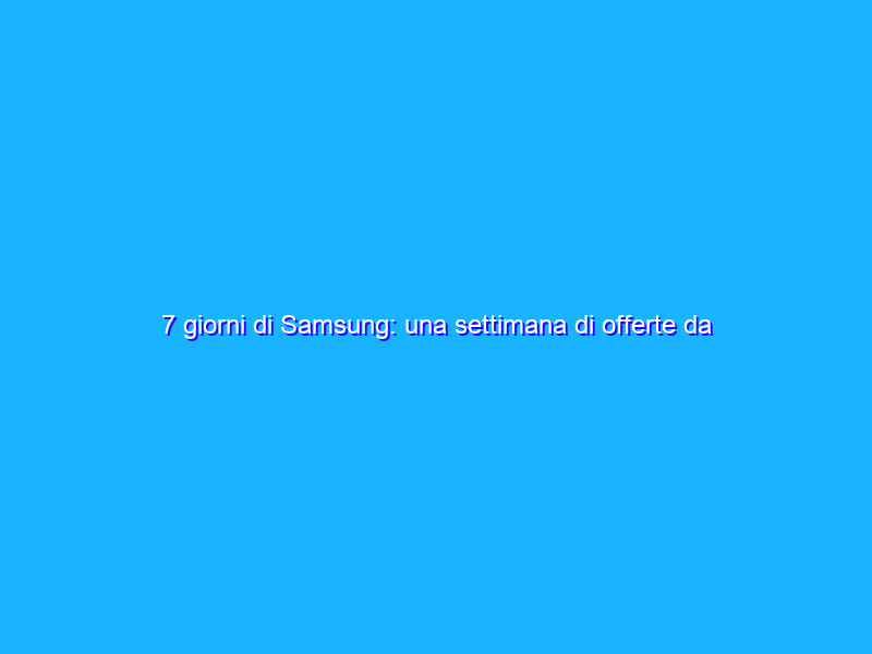 7 giorni di Samsung: una settimana di offerte da non perdere