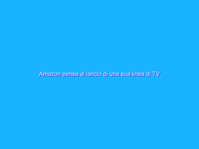Amazon pensa al lancio di una sua linea di TV negli Stati Uniti