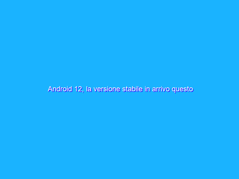 Android 12, la versione stabile in arrivo questo ottobre?